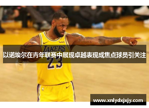 以诺埃尔在青年联赛中展现卓越表现成焦点球员引关注 以诺埃尔在青年联赛中展现卓越表现成焦点球员引关注