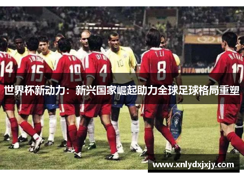 世界杯新动力:新兴国家崛起助力全球足球格局重塑 世界杯新动力:新兴国家崛起助力全球足球格局重塑