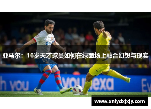 亚马尔:16岁天才球员如何在绿茵场上融合幻想与现实 亚马尔:16岁天才球员如何在绿茵场上融合幻想与现实