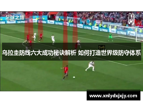 乌拉圭防线六大成功秘诀解析 如何打造世界级防守体系 乌拉圭防线六大成功秘诀解析 如何打造世界级防守体系