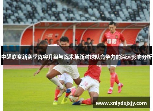 中超联赛新赛季阵容升级与战术革新对球队竞争力的深远影响分析