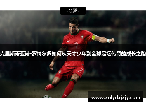 克里斯蒂亚诺·罗纳尔多如何从天才少年到全球足坛传奇的成长之路 克里斯蒂亚诺·罗纳尔多如何从天才少年到全球足坛传奇的成长之路