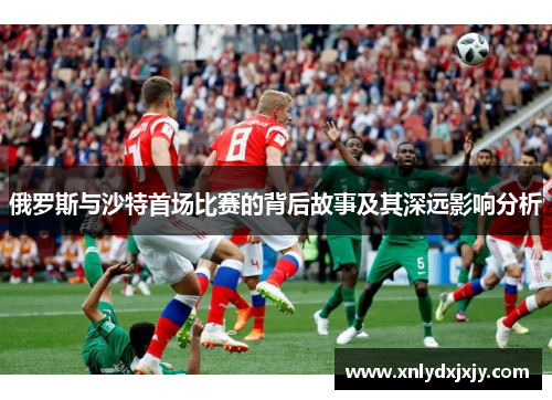 俄罗斯与沙特首场比赛的背后故事及其深远影响分析 俄罗斯与沙特首场比赛的背后故事及其深远影响分析