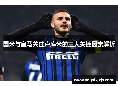国米与皇马关注卢库米的三大关键因素解析 国米与皇马关注卢库米的三大关键因素解析