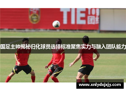 国足主帅揭秘归化球员选择标准聚焦实力与融入团队能力