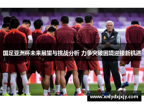 国足亚洲杯未来展望与挑战分析 力争突破困境迎接新机遇