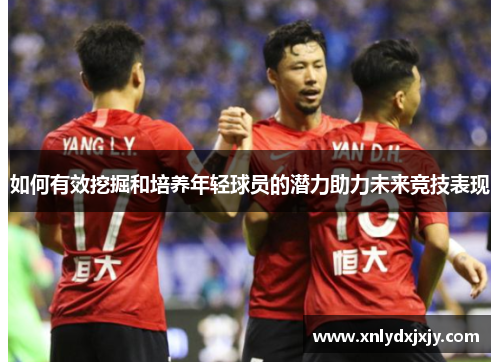 如何有效挖掘和培养年轻球员的潜力助力未来竞技表现 如何有效挖掘和培养年轻球员的潜力助力未来竞技表现