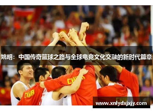 姚明：中国传奇篮球之路与全球电竞文化交融的新时代篇章