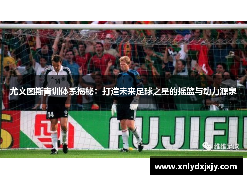 尤文图斯青训体系揭秘：打造未来足球之星的摇篮与动力源泉